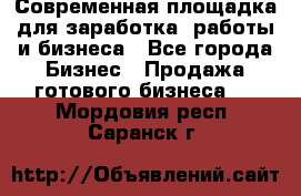 Современная площадка для заработка, работы и бизнеса - Все города Бизнес » Продажа готового бизнеса   . Мордовия респ.,Саранск г.